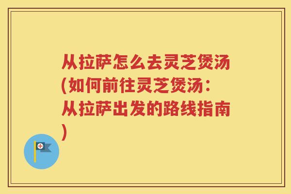 从拉萨怎么去灵芝煲汤(如何前往灵芝煲汤：从拉萨出发的路线指南)