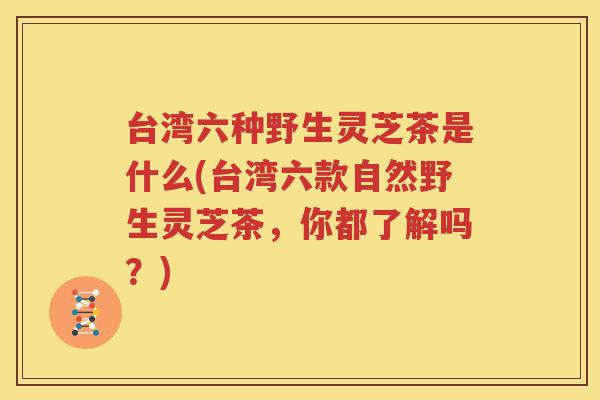 台湾六种野生灵芝茶是什么(台湾六款自然野生灵芝茶，你都了解吗？)
