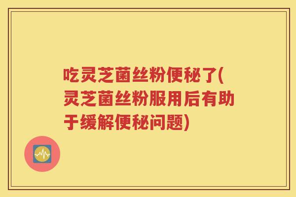 吃灵芝菌丝粉便秘了(灵芝菌丝粉服用后有助于缓解便秘问题)