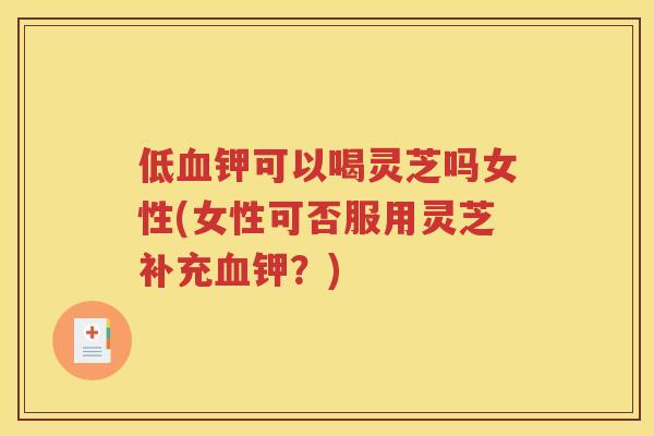 低血钾可以喝灵芝吗女性(女性可否服用灵芝补充血钾？)