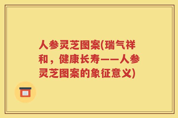 人参灵芝图案(瑞气祥和，健康长寿——人参灵芝图案的象征意义)