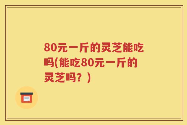80元一斤的灵芝能吃吗(能吃80元一斤的灵芝吗？)