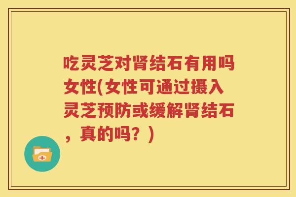 吃灵芝对肾结石有用吗女性(女性可通过摄入灵芝预防或缓解肾结石，真的吗？)