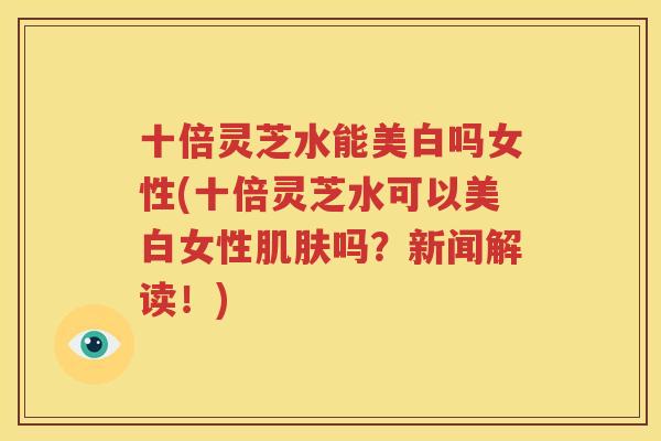 十倍灵芝水能美白吗女性(十倍灵芝水可以美白女性肌肤吗？新闻解读！)