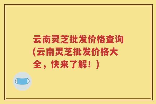 云南灵芝批发价格查询(云南灵芝批发价格大全，快来了解！)