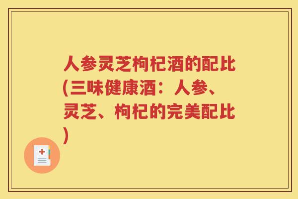 人参灵芝枸杞酒的配比(三味健康酒：人参、灵芝、枸杞的完美配比)