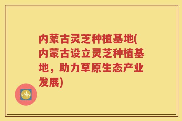 内蒙古灵芝种植基地(内蒙古设立灵芝种植基地，助力草原生态产业发展)