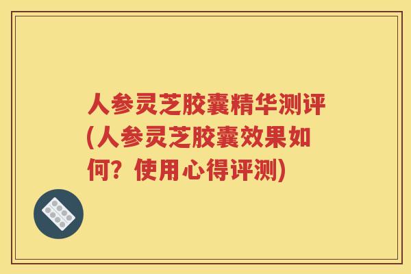 人参灵芝胶囊精华测评(人参灵芝胶囊效果如何？使用心得评测)