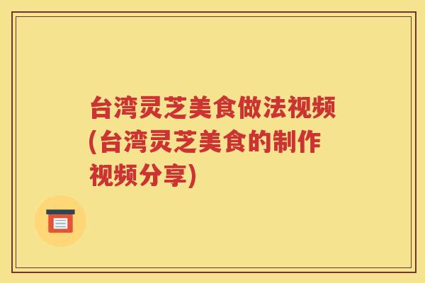 台湾灵芝美食做法视频(台湾灵芝美食的制作视频分享)