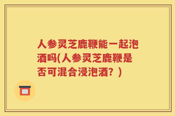 人参灵芝鹿鞭能一起泡酒吗(人参灵芝鹿鞭是否可混合浸泡酒？)