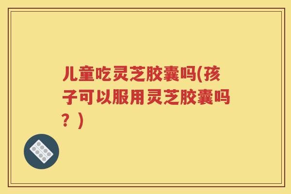 儿童吃灵芝胶囊吗(孩子可以服用灵芝胶囊吗？)
