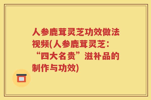 人参鹿茸灵芝功效做法视频(人参鹿茸灵芝：“四大名贵”滋补品的制作与功效)