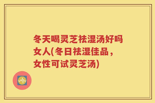 冬天喝灵芝祛湿汤好吗女人(冬日祛湿佳品，女性可试灵芝汤)