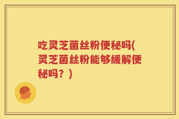 吃灵芝菌丝粉便秘吗(灵芝菌丝粉能够缓解便秘吗？)