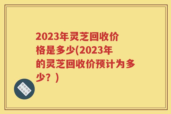 2023年灵芝回收价格是多少(2023年的灵芝回收价预计为多少？)