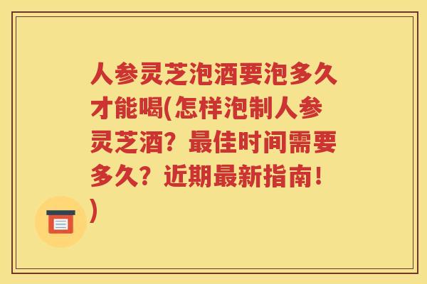 人参灵芝泡酒要泡多久才能喝(怎样泡制人参灵芝酒？最佳时间需要多久？近期最新指南！)