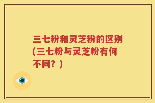 三七粉和灵芝粉的区别(三七粉与灵芝粉有何不同？)