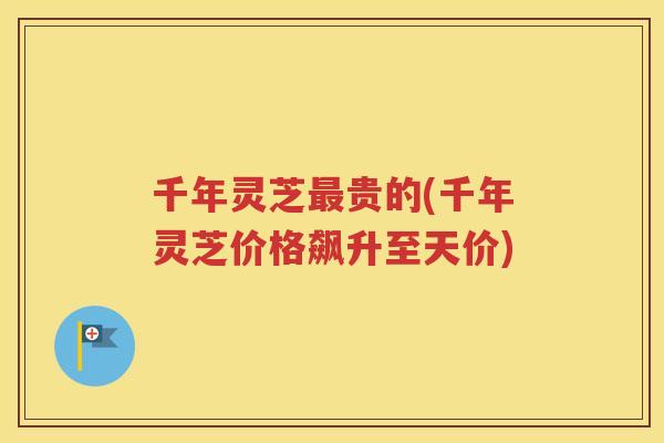 千年灵芝最贵的(千年灵芝价格飙升至天价)