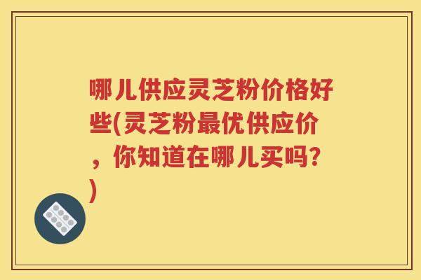 哪儿供应灵芝粉价格好些(灵芝粉最优供应价，你知道在哪儿买吗？)