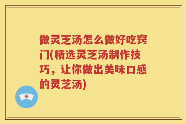 做灵芝汤怎么做好吃窍门(精选灵芝汤制作技巧，让你做出美味口感的灵芝汤)