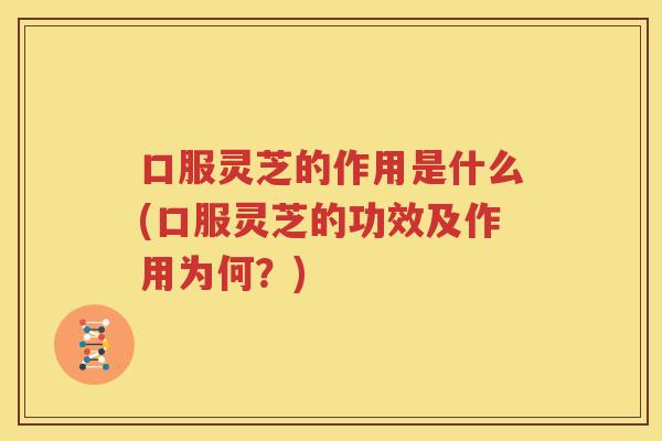 口服灵芝的作用是什么(口服灵芝的功效及作用为何？)