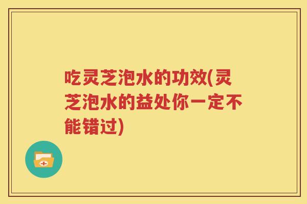 吃灵芝泡水的功效(灵芝泡水的益处你一定不能错过)