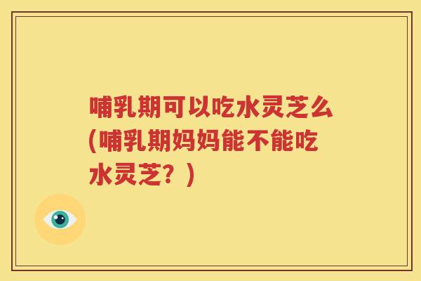 哺乳期可以吃水灵芝么(哺乳期妈妈能不能吃水灵芝？)