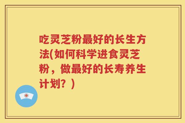 吃灵芝粉最好的长生方法(如何科学进食灵芝粉，做最好的长寿养生计划？)