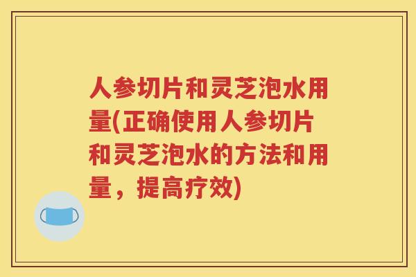 人参切片和灵芝泡水用量(正确使用人参切片和灵芝泡水的方法和用量，提高疗效)