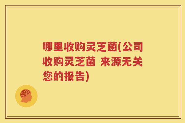 哪里收购灵芝菌(公司收购灵芝菌 来源无关您的报告)
