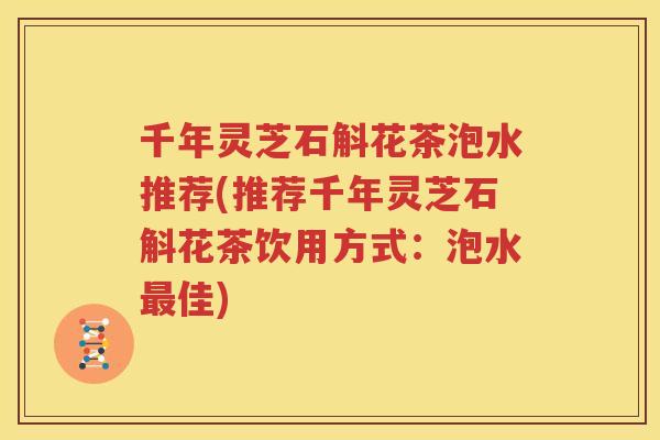 千年灵芝石斛花茶泡水推荐(推荐千年灵芝石斛花茶饮用方式：泡水最佳)