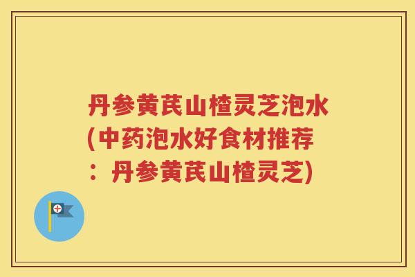 丹参黄芪山楂灵芝泡水(中药泡水好食材推荐：丹参黄芪山楂灵芝)