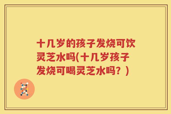 十几岁的孩子发烧可饮灵芝水吗(十几岁孩子发烧可喝灵芝水吗？)