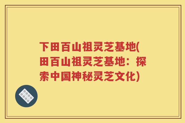 下田百山祖灵芝基地(田百山祖灵芝基地：探索中国神秘灵芝文化)