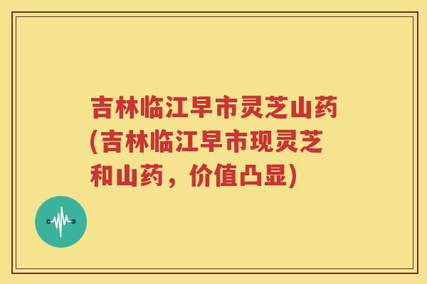 吉林临江早市灵芝山药(吉林临江早市现灵芝和山药，价值凸显)