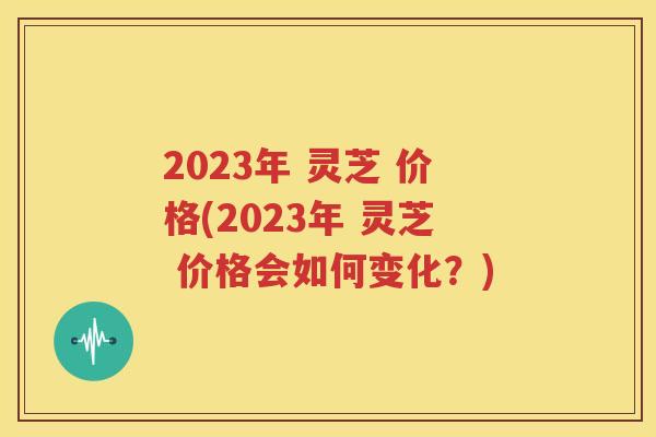 2023年 灵芝 价格(2023年 灵芝 价格会如何变化？)