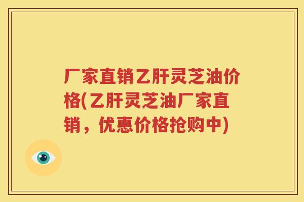 厂家直销乙肝灵芝油价格(乙肝灵芝油厂家直销，优惠价格抢购中)