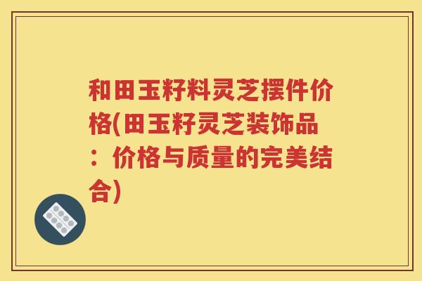和田玉籽料灵芝摆件价格(田玉籽灵芝装饰品：价格与质量的完美结合)