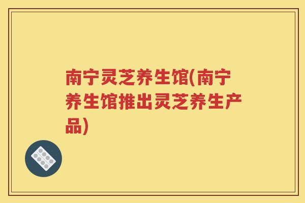 南宁灵芝养生馆(南宁养生馆推出灵芝养生产品)