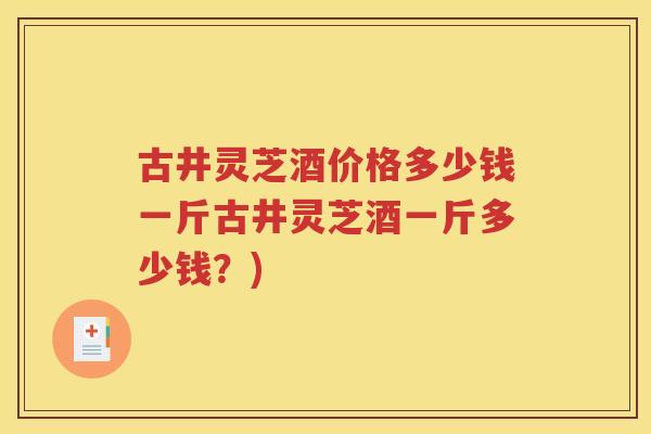 古井灵芝酒价格多少钱一斤古井灵芝酒一斤多少钱？)