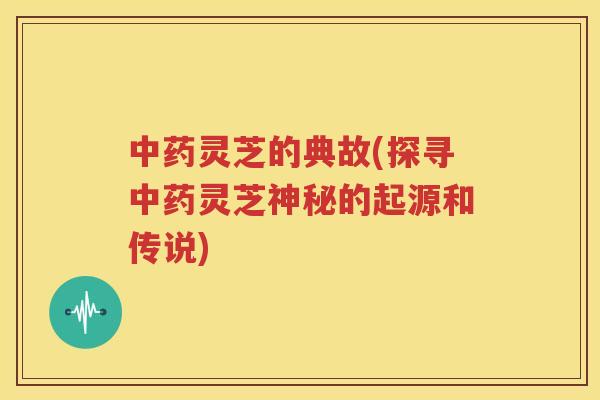 中药灵芝的典故(探寻中药灵芝神秘的起源和传说)