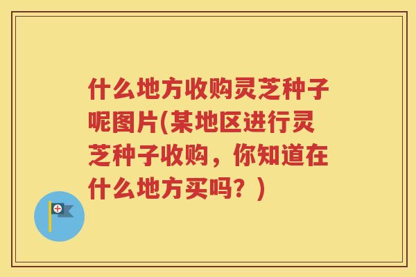 什么地方收购灵芝种子呢图片(某地区进行灵芝种子收购，你知道在什么地方买吗？)