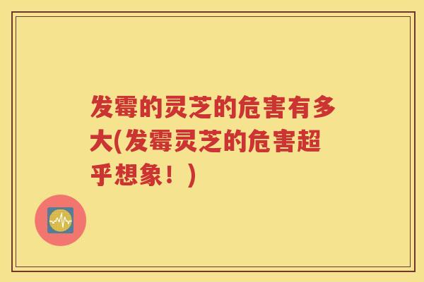 发霉的灵芝的危害有多大(发霉灵芝的危害超乎想象！)