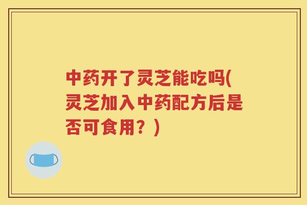 中药开了灵芝能吃吗(灵芝加入中药配方后是否可食用？)