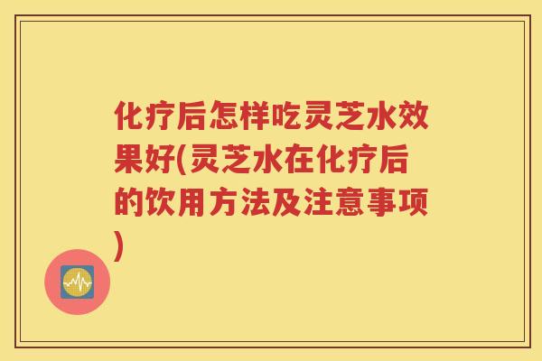 化疗后怎样吃灵芝水效果好(灵芝水在化疗后的饮用方法及注意事项)