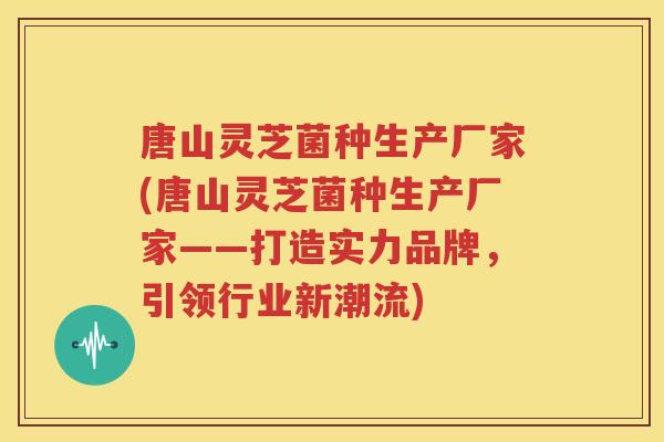 唐山灵芝菌种生产厂家(唐山灵芝菌种生产厂家——打造实力品牌，引领行业新潮流)
