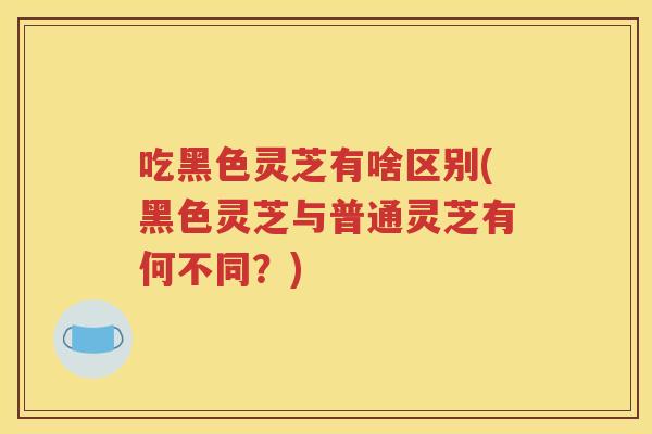 吃黑色灵芝有啥区别(黑色灵芝与普通灵芝有何不同？)