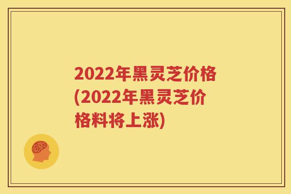 2022年黑灵芝价格(2022年黑灵芝价格料将上涨)