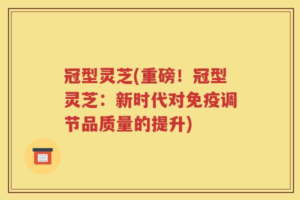 冠型灵芝(重磅！冠型灵芝：新时代对免疫调节品质量的提升)