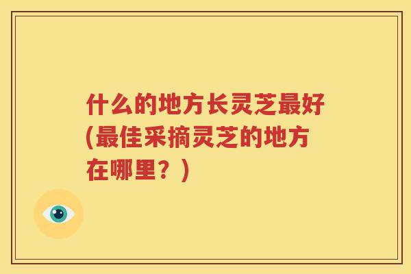 什么的地方长灵芝最好(最佳采摘灵芝的地方在哪里？)